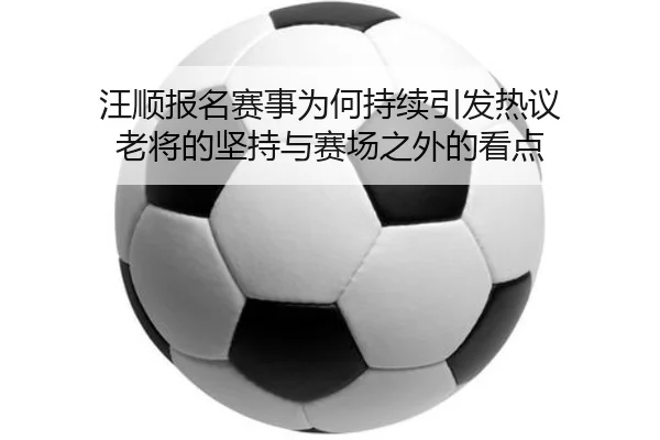 汪顺报名赛事为何持续引发热议 老将的坚持与赛场之外的看点